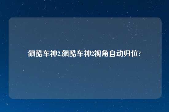飙酷车神2,飙酷车神2视角自动归位?