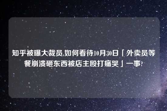 知乎被曝大裁员,如何看待10月30日「外卖员等餐崩溃砸东西被店主殴打痛哭」一事?