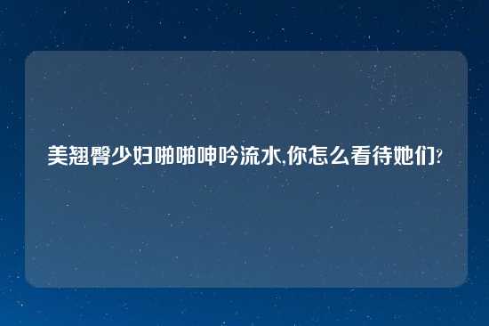 美翘臀少妇啪啪呻吟流水,你怎么看待她们?