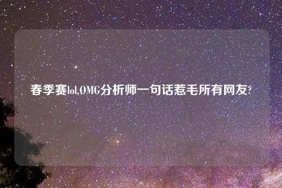 春季赛lol,OMG分析师一句话惹毛所有网友?