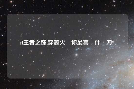 cf王者之锋,穿越火線你最喜歡什麼刀?