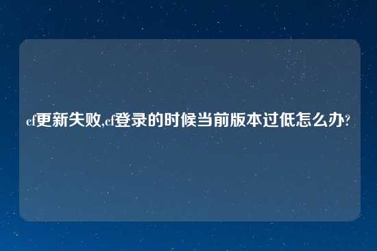 cf更新失败,cf登录的时候当前版本过低怎么办?