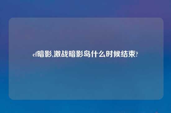 cf暗影,激战暗影岛什么时候结束?