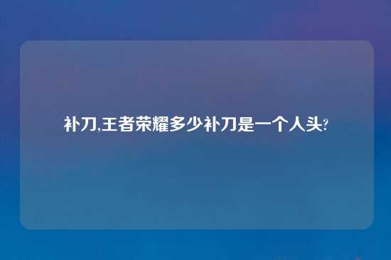 补刀,王者荣耀多少补刀是一个人头?