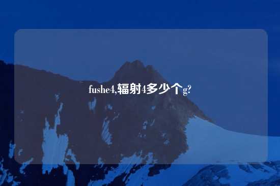 fushe4,辐射4多少个g?