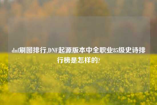 dnf刷图排行,DNF起源版本中全职业85级史诗排行榜是怎样的?