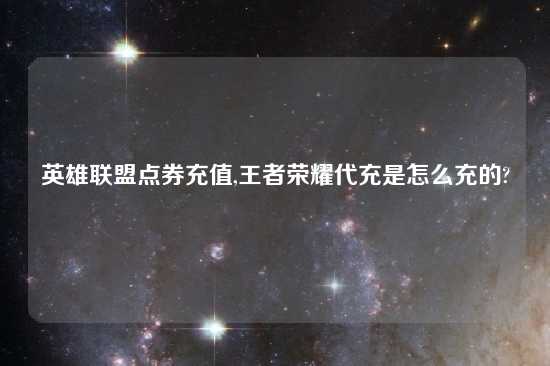 英雄联盟点券充值,王者荣耀代充是怎么充的?