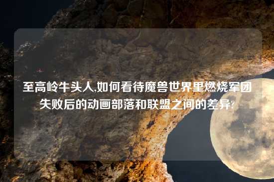 至高岭牛头人,如何看待魔兽世界里燃烧军团失败后的动画部落和联盟之间的差异?