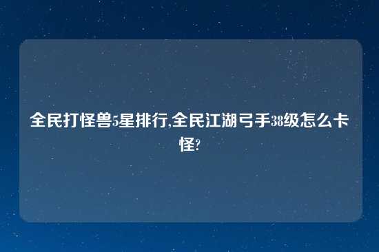 全民打怪兽5星排行,全民江湖弓手38级怎么卡怪?