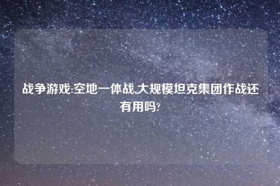战争游戏:空地一体战,大规模坦克集团作战还有用吗?