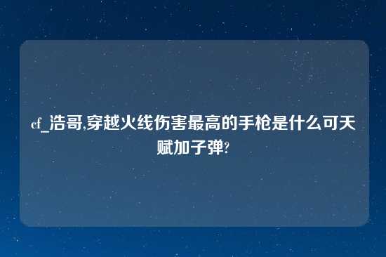 cf_浩哥,穿越火线伤害最高的手枪是什么可天赋加子弹?