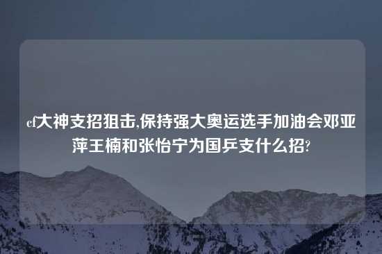 cf大神支招狙击,保持强大奥运选手加油会邓亚萍王楠和张怡宁为国乒支什么招?