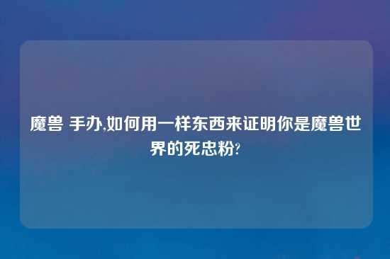 魔兽 手办,如何用一样东西来证明你是魔兽世界的死忠粉?