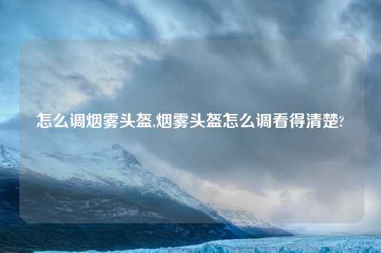 怎么调烟雾头盔,烟雾头盔怎么调看得清楚?