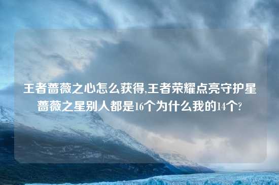 王者蔷薇之心怎么获得,王者荣耀点亮守护星蔷薇之星别人都是16个为什么我的14个?