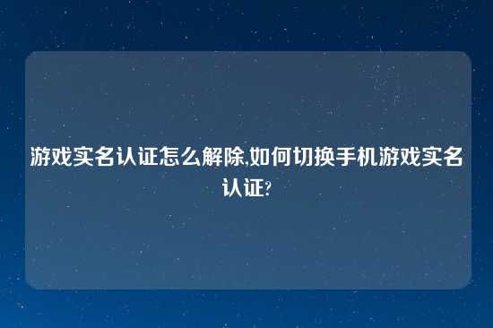游戏实名认证怎么解除,如何切换手机游戏实名认证?