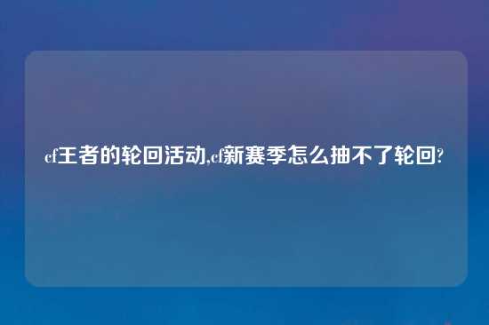 cf王者的轮回活动,cf新赛季怎么抽不了轮回?