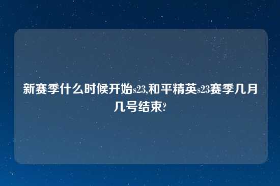 新赛季什么时候开始s23,和平精英s23赛季几月几号结束?