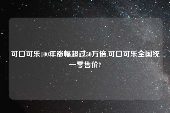 可口可乐100年涨幅超过50万倍,可口可乐全国统一零售价?