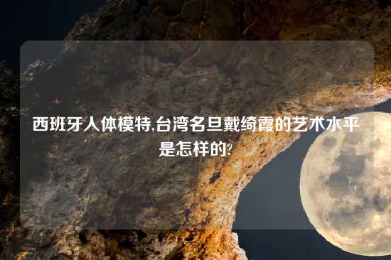 西班牙人体模特,台湾名旦戴绮霞的艺术水平是怎样的?