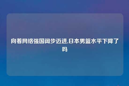 向着网络强国阔步迈进,日本男篮水平下降了吗