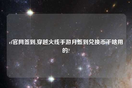 cf官网签到,穿越火线手游月签到兑换币干啥用的?