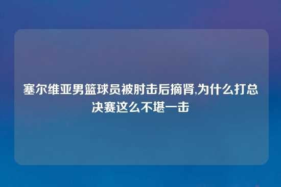 塞尔维亚男篮球员被肘击后摘肾,为什么打总决赛这么不堪一击