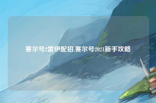 赛尔号2雷伊配招,赛尔号2021新手攻略
