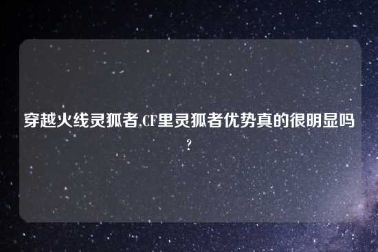 穿越火线灵狐者,CF里灵狐者优势真的很明显吗?