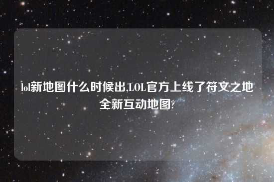 lol新地图什么时候出,LOL官方上线了符文之地全新互动地图?