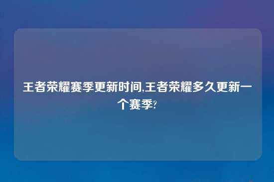 王者荣耀赛季更新时间,王者荣耀多久更新一个赛季?