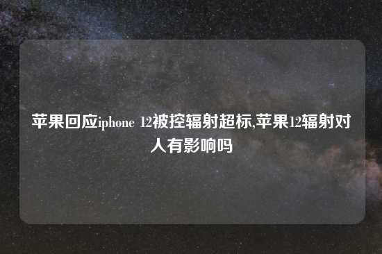 苹果回应iphone 12被控辐射超标,苹果12辐射对人有影响吗