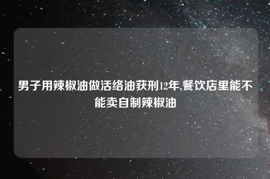 男子用辣椒油做活络油获刑12年,餐饮店里能不能卖自制辣椒油