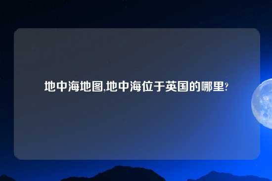 地中海地图,地中海位于英国的哪里?