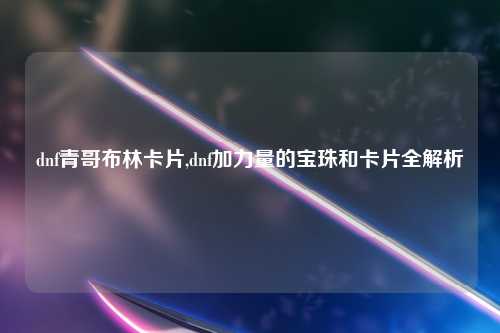dnf青哥布林卡片,dnf加力量的宝珠和卡片全解析