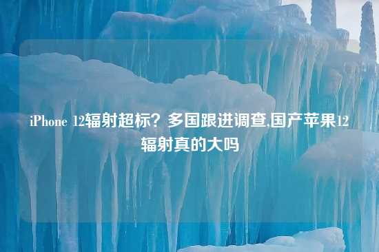 iPhone 12辐射超标？多国跟进调查,国产苹果12辐射真的大吗