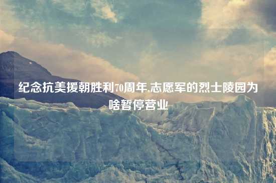 纪念抗美援朝胜利70周年,志愿军的烈士陵园为啥暂停营业