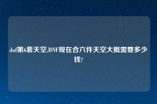 dnf第6套天空,DNF现在合六件天空大概需要多少钱?