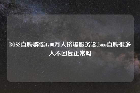BOSS直聘辟谣4700万人挤爆服务器,boss直聘很多人不回复正常吗