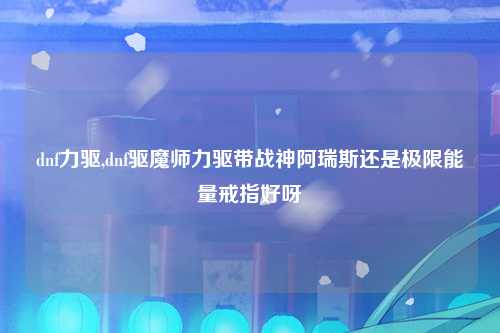 dnf力驱,dnf驱魔师力驱带战神阿瑞斯还是极限能量戒指好呀