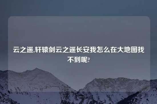 云之遥,轩辕剑云之遥长安我怎么在大地图找不到呢?