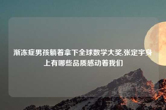 渐冻症男孩躺着拿下全球数学大奖,张定宇身上有哪些品质感动着我们