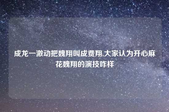 成龙一激动把魏翔叫成费翔,大家认为开心麻花魏翔的演技咋样