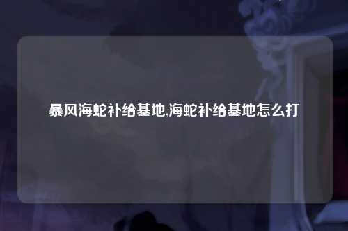 暴风海蛇补给基地,海蛇补给基地怎么打