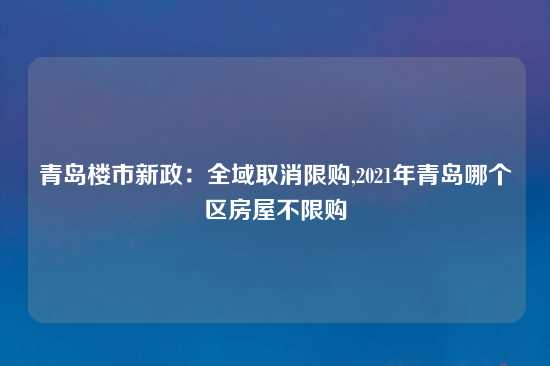 青岛楼市新政：全域取消限购,2021年青岛哪个区房屋不限购