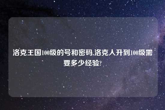 洛克王国100级的号和密码,洛克人升到100级需要多少经验?