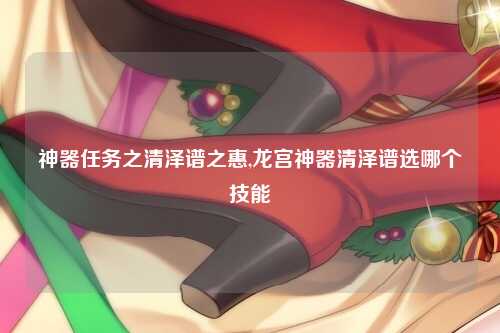 神器任务之清泽谱之惠,龙宫神器清泽谱选哪个技能