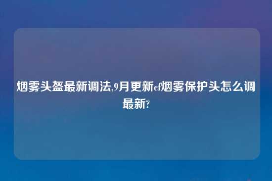 烟雾头盔最新调法,9月更新cf烟雾保护头怎么调最新?