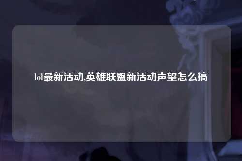 lol最新活动,英雄联盟新活动声望怎么搞