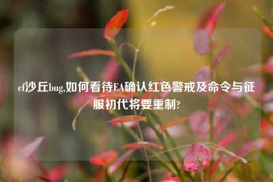 cf沙丘bug,如何看待EA确认红色警戒及命令与征服初代将要重制?